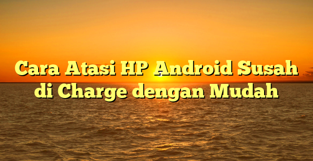 Cara Atasi HP Android Susah di Charge dengan Mudah
